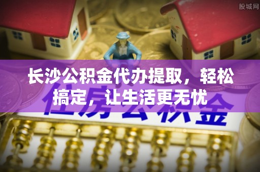 鹿草长沙公积金代办提取，轻松搞定，让生活更无忧