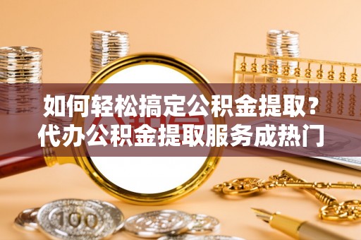 鹿草如何轻松搞定公积金提取？代办公积金提取服务成热门选择
