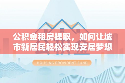 鹿草公积金租房提取，如何让城市新居民轻松实现安居梦想