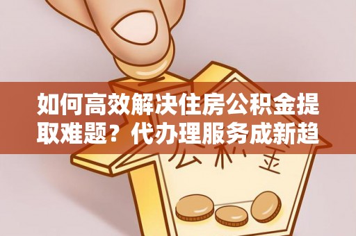 鹿草如何高效解决住房公积金提取难题？代办理服务成新趋势