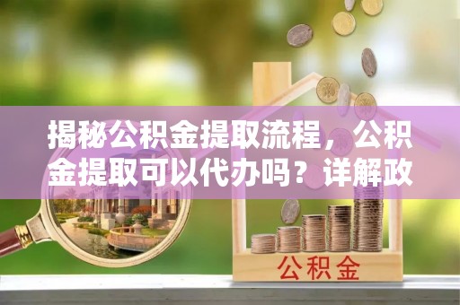 鹿草揭秘公积金提取流程，公积金提取可以代办吗？详解政策与实操技巧