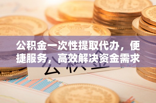 鹿草公积金一次性提取代办，便捷服务，高效解决资金需求