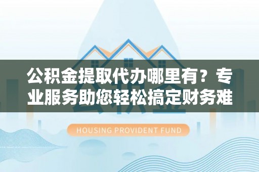 鹿草公积金提取代办哪里有？专业服务助您轻松搞定财务难题