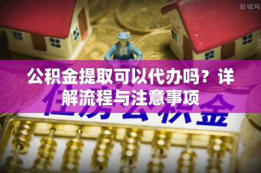 鹿草公积金提取可以代办吗？详解流程与注意事项