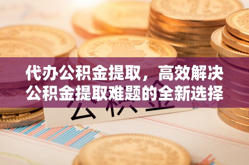 鹿草代办公积金提取，高效解决公积金提取难题的全新选择