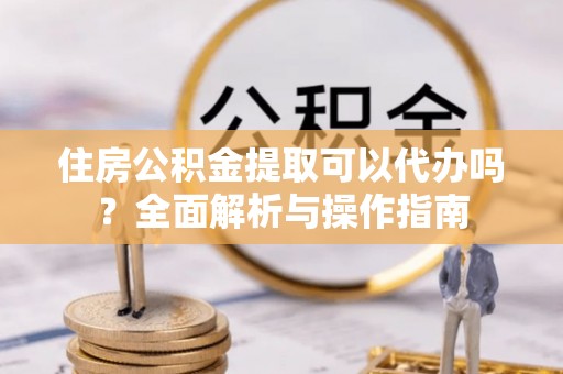 鹿草住房公积金提取可以代办吗？全面解析与操作指南