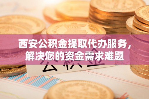 鹿草西安公积金提取代办服务，解决您的资金需求难题